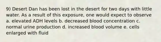 9) Desert Dan has been lost in the desert for two days with little water. As a result of this exposure, one would expect to observe a. elevated ADH levels b. decreased blood concentration c. normal urine production d. increased blood volume e. cells enlarged with fluid