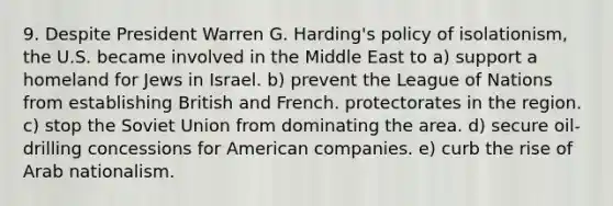 9. Despite President Warren G. Harding's policy of isolationism, the U.S. became involved in the Middle East to a) support a homeland for Jews in Israel. b) prevent the League of Nations from establishing British and French. protectorates in the region. c) stop the Soviet Union from dominating the area. d) secure oil-drilling concessions for American companies. e) curb the rise of Arab nationalism.