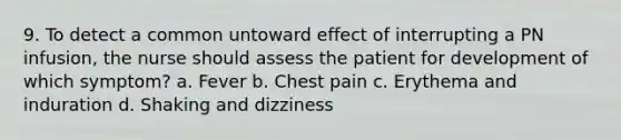 9. To detect a common untoward effect of interrupting a PN infusion, the nurse should assess the patient for development of which symptom? a. Fever b. Chest pain c. Erythema and induration d. Shaking and dizziness