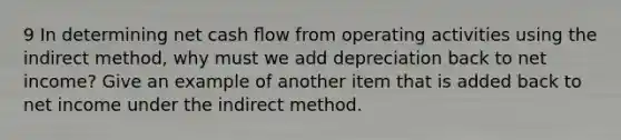 9 In determining net cash ﬂow from operating activities using the indirect method, why must we add depreciation back to net income? Give an example of another item that is added back to net income under the indirect method.