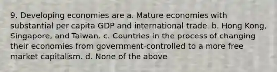 9. Developing economies are a. Mature economies with substantial per capita GDP and international trade. b. Hong Kong, Singapore, and Taiwan. c. Countries in the process of changing their economies from government-controlled to a more free market capitalism. d. None of the above