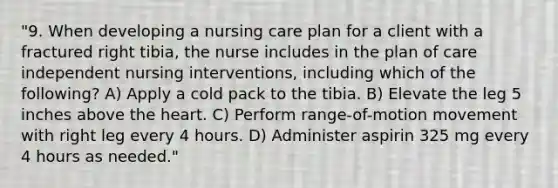 "9. When developing a nursing care plan for a client with a fractured right tibia, the nurse includes in the plan of care independent nursing interventions, including which of the following? A) Apply a cold pack to the tibia. B) Elevate the leg 5 inches above <a href='https://www.questionai.com/knowledge/kya8ocqc6o-the-heart' class='anchor-knowledge'>the heart</a>. C) Perform range-of-motion movement with right leg every 4 hours. D) Administer aspirin 325 mg every 4 hours as needed."