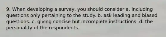 9. When developing a survey, you should consider a. including questions only pertaining to the study. b. ask leading and biased questions. c. giving concise but incomplete instructions. d. the personality of the respondents.