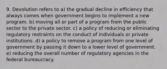 9. Devolution refers to a) the gradual decline in efficiency that always comes when government begins to implement a new program. b) moving all or part of a program from the public sector to the private sector. c) a policy of reducing or eliminating regulatory restraints on the conduct of individuals or private institutions. d) a policy to remove a program from one level of government by passing it down to a lower level of government. e) reducing the overall number of regulatory agencies in the federal bureaucracy.