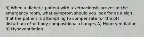 9) When a diabetic patient with a ketoacidosis arrives at the emergency room, what symptom should you look for as a sign that the patient is attempting to compensate for the pH disturbance? of body compositional changes A) Hyperventilation B) Hypoventilation