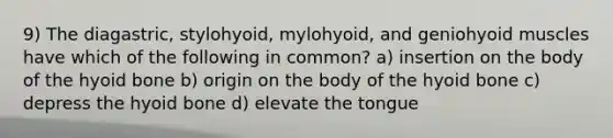 9) The diagastric, stylohyoid, mylohyoid, and geniohyoid muscles have which of the following in common? a) insertion on the body of the hyoid bone b) origin on the body of the hyoid bone c) depress the hyoid bone d) elevate the tongue