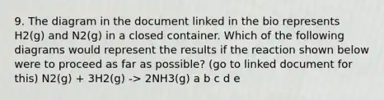 9. The diagram in the document linked in the bio represents H2(g) and N2(g) in a closed container. Which of the following diagrams would represent the results if the reaction shown below were to proceed as far as possible? (go to linked document for this) N2(g) + 3H2(g) -> 2NH3(g) a b c d e