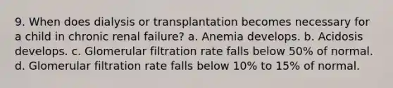 9. When does dialysis or transplantation becomes necessary for a child in chronic renal failure? a. Anemia develops. b. Acidosis develops. c. Glomerular filtration rate falls below 50% of normal. d. Glomerular filtration rate falls below 10% to 15% of normal.