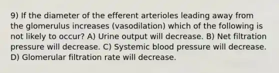 9) If the diameter of the efferent arterioles leading away from the glomerulus increases (vasodilation) which of the following is not likely to occur? A) Urine output will decrease. B) Net filtration pressure will decrease. C) Systemic blood pressure will decrease. D) Glomerular filtration rate will decrease.