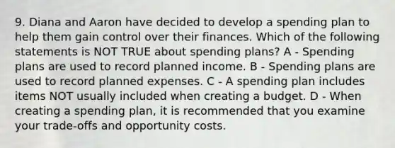 9. Diana and Aaron have decided to develop a spending plan to help them gain control over their finances. Which of the following statements is NOT TRUE about spending plans? A - Spending plans are used to record planned income. B - Spending plans are used to record planned expenses. C - A spending plan includes items NOT usually included when creating a budget. D - When creating a spending plan, it is recommended that you examine your trade‐offs and opportunity costs.