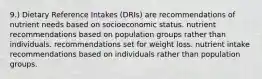 9.) Dietary Reference Intakes (DRIs) are recommendations of nutrient needs based on socioeconomic status. nutrient recommendations based on population groups rather than individuals. recommendations set for weight loss. nutrient intake recommendations based on individuals rather than population groups.