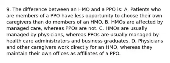 9. The difference between an HMO and a PPO is: A. Patients who are members of a PPO have less opportunity to choose their own caregivers than do members of an HMO. B. HMOs are affected by managed care, whereas PPOs are not. C. HMOs are usually managed by physicians, whereas PPOs are usually managed by health care administrators and business graduates. D. Physicians and other caregivers work directly for an HMO, whereas they maintain their own offices as affiliates of a PPO.