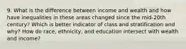 9. What is the difference between income and wealth and how have inequalities in these areas changed since the mid-20th century? Which is better indicator of class and stratification and why? How do race, ethnicity, and education intersect with wealth and income?