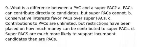 9. What is a difference between a PAC and a super PAC? a. PACs can contribute directly to candidates, but super PACs cannot. b. Conservative interests favor PACs over super PACs. c. Contributions to PACs are unlimited, but restrictions have been placed on how much money can be contributed to super PACs. d. Super PACS are much more likely to support incumbent candidates than are PACs.