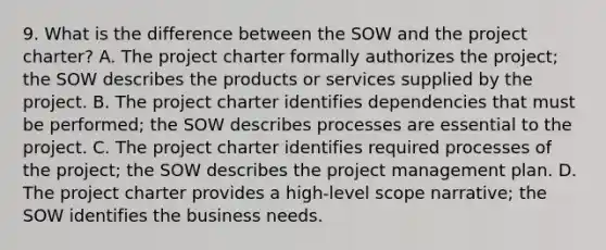 9. What is the difference between the SOW and the project charter? A. The project charter formally authorizes the project; the SOW describes the products or services supplied by the project. B. The project charter identifies dependencies that must be performed; the SOW describes processes are essential to the project. C. The project charter identifies required processes of the project; the SOW describes the project management plan. D. The project charter provides a high-level scope narrative; the SOW identifies the business needs.