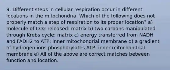 9. Different steps in cellular respiration occur in different locations in the mitochondria. Which of the following does not properly match a step of respiration to its proper location? a) molecule of CO2 released: matrix b) two carbons manipulated through Krebs cycle: matrix c) energy transferred from NADH and FADH2 to ATP: inner mitochondrial membrane d) a gradient of hydrogen ions phosphorylates ATP: inner mitochondrial membrane e) All of the above are correct matches between function and location.