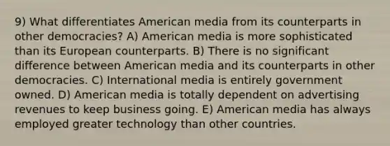 9) What differentiates American media from its counterparts in other democracies? A) American media is more sophisticated than its European counterparts. B) There is no significant difference between American media and its counterparts in other democracies. C) International media is entirely government owned. D) American media is totally dependent on advertising revenues to keep business going. E) American media has always employed greater technology than other countries.