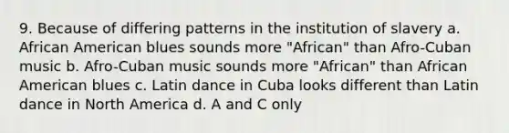 9. Because of differing patterns in the institution of slavery a. African American blues sounds more "African" than Afro-Cuban music b. Afro-Cuban music sounds more "African" than African American blues c. Latin dance in Cuba looks different than Latin dance in North America d. A and C only