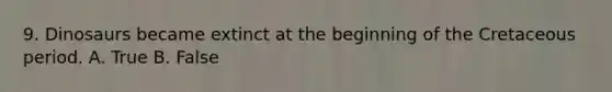 9. Dinosaurs became extinct at the beginning of the Cretaceous period. A. True B. False