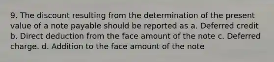 9. The discount resulting from the determination of the present value of a note payable should be reported as a. Deferred credit b. Direct deduction from the face amount of the note c. Deferred charge. d. Addition to the face amount of the note