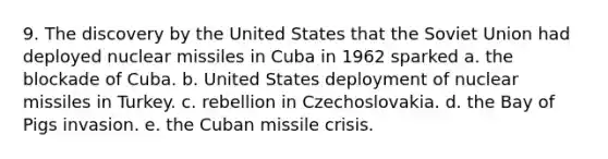 9. The discovery by the United States that the Soviet Union had deployed nuclear missiles in Cuba in 1962 sparked a. the blockade of Cuba. b. United States deployment of nuclear missiles in Turkey. c. rebellion in Czechoslovakia. d. the Bay of Pigs invasion. e. the Cuban missile crisis.