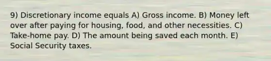 9) Discretionary income equals A) Gross income. B) Money left over after paying for housing, food, and other necessities. C) Take-home pay. D) The amount being saved each month. E) Social Security taxes.