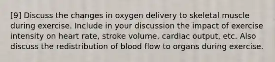 [9] Discuss the changes in oxygen delivery to skeletal muscle during exercise. Include in your discussion the impact of exercise intensity on heart rate, stroke volume, cardiac output, etc. Also discuss the redistribution of blood flow to organs during exercise.