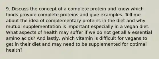 9. Discuss the concept of a complete protein and know which foods provide complete proteins and give examples. Tell me about the idea of complementary proteins in the diet and why mutual supplementation is important especially in a vegan diet. What aspects of health may suffer if we do not get all 9 essential amino acids? And lastly, which vitamin is difficult for vegans to get in their diet and may need to be supplemented for optimal health?