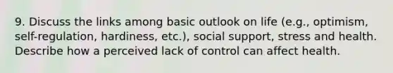 9. Discuss the links among basic outlook on life (e.g., optimism, self-regulation, hardiness, etc.), social support, stress and health. Describe how a perceived lack of control can affect health.