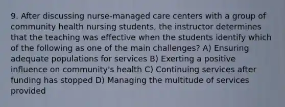 9. After discussing nurse-managed care centers with a group of <a href='https://www.questionai.com/knowledge/keDJrBhvgZ-community-health-nursing' class='anchor-knowledge'>community health nursing</a> students, the instructor determines that the teaching was effective when the students identify which of the following as one of the main challenges? A) Ensuring adequate populations for services B) Exerting a positive influence on community's health C) Continuing services after funding has stopped D) Managing the multitude of services provided