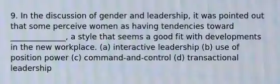 9. In the discussion of gender and leadership, it was pointed out that some perceive women as having tendencies toward ______________, a style that seems a good fit with developments in the new workplace. (a) interactive leadership (b) use of position power (c) command-and-control (d) transactional leadership