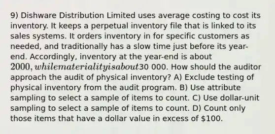 9) Dishware Distribution Limited uses average costing to cost its inventory. It keeps a perpetual inventory file that is linked to its sales systems. It orders inventory in for specific customers as needed, and traditionally has a slow time just before its year-end. Accordingly, inventory at the year-end is about 2000, while materiality is about30 000. How should the auditor approach the audit of physical inventory? A) Exclude testing of physical inventory from the audit program. B) Use attribute sampling to select a sample of items to count. C) Use dollar-unit sampling to select a sample of items to count. D) Count only those items that have a dollar value in excess of 100.