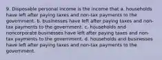 9. Disposable personal income is the income that a. households have left after paying taxes and non-tax payments to the government. b. businesses have left after paying taxes and non-tax payments to the government. c. households and noncorporate businesses have left after paying taxes and non-tax payments to the government. d. households and businesses have left after paying taxes and non-tax payments to the government.