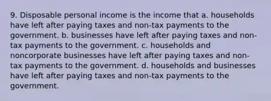 9. Disposable personal income is the income that a. households have left after paying taxes and non-tax payments to the government. b. businesses have left after paying taxes and non-tax payments to the government. c. households and noncorporate businesses have left after paying taxes and non-tax payments to the government. d. households and businesses have left after paying taxes and non-tax payments to the government.