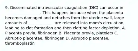 9. Disseminated intravascular coagulation (DIC) can occur in __________________. This happens because when the placenta becomes damaged and detaches from the uterine wall, large amounts of _____________ are released into mom's circulation, leading to clot formation and then clotting factor depletion. A. Placenta previa, fibrinogen B. Placenta previa, platelets C. Abruptio placentae, fibrinogen D. Abruptio placentae, thromboplastin