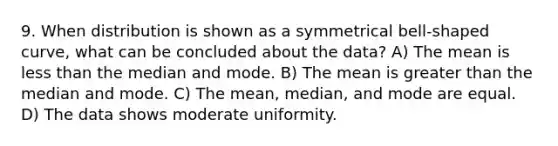 9. When distribution is shown as a symmetrical bell-shaped curve, what can be concluded about the data? A) The mean is less than the median and mode. B) The mean is greater than the median and mode. C) The mean, median, and mode are equal. D) The data shows moderate uniformity.