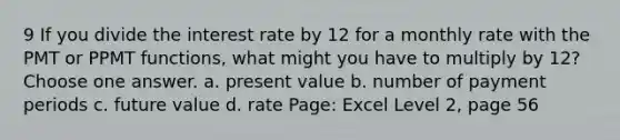 9 If you divide the interest rate by 12 for a monthly rate with the PMT or PPMT functions, what might you have to multiply by 12? Choose one answer. a. present value b. number of payment periods c. future value d. rate Page: Excel Level 2, page 56