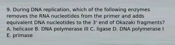 9. During DNA replication, which of the following enzymes removes the RNA nucleotides from the primer and adds equivalent DNA nucleotides to the 3' end of Okazaki fragments? A. helicase B. DNA polymerase III C. ligase D. DNA polymerase I E. primase