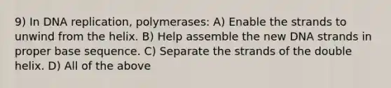 9) In DNA replication, polymerases: A) Enable the strands to unwind from the helix. B) Help assemble the new DNA strands in proper base sequence. C) Separate the strands of the double helix. D) All of the above