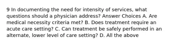 9 In documenting the need for intensity of services, what questions should a physician address? Answer Choices A. Are medical necessity criteria met? B. Does treatment require an acute care setting? C. Can treatment be safely performed in an alternate, lower level of care setting? D. All the above