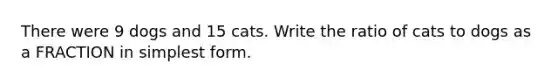 There were 9 dogs and 15 cats. Write the ratio of cats to dogs as a FRACTION in simplest form.