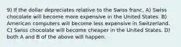 9) If the dollar depreciates relative to the Swiss franc, A) Swiss chocolate will become more expensive in the United States. B) American computers will become less expensive in Switzerland. C) Swiss chocolate will become cheaper in the United States. D) both A and B of the above will happen.