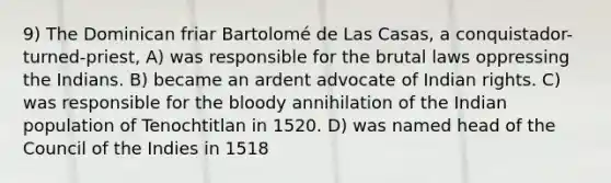 9) The Dominican friar Bartolomé de Las Casas, a conquistador-turned-priest, A) was responsible for the brutal laws oppressing the Indians. B) became an ardent advocate of Indian rights. C) was responsible for the bloody annihilation of the Indian population of Tenochtitlan in 1520. D) was named head of the Council of the Indies in 1518