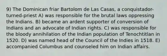 9) The Dominican friar Bartolom de Las Casas, a conquistador-turned-priest A) was responsible for the brutal laws oppressing the Indians. B) became an ardent supporter of conversion of Indians and an advocate of Indian rights. C) was responsible for the bloody annihilation of the Indian population of Tenochtitlan in 1520. D) was named head of the Council of the Indies in 1518. E) accompanied Columbus and counseled him on Indian affairs.