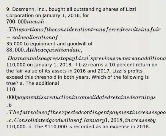 9. Dosmann, Inc., bought all outstanding shares of Lizzi Corporation on January 1, 2016, for 700,000 in cash. This portion of the consideration transferred results in a fair-value allocation of35,000 to equipment and goodwill of 88,000. At the acquisition date, Dosmann also agrees to pay Lizzi's previous owners an additional110,000 on January 1, 2018, if Lizzi earns a 10 percent return on the fair value of its assets in 2016 and 2017. Lizzi's profits exceed this threshold in both years. Which of the following is true? a. The additional 110,000 payment is a reduction in consolidated retained earnings. b. The fair value of the expected contingent payment increases goodwill at the acquisition date. c. Consolidated goodwill as of January 1, 2018, increases by110,000. d. The 110,000 is recorded as an expense in 2018.