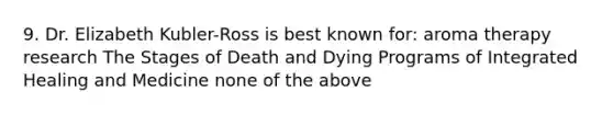 9. Dr. Elizabeth Kubler-Ross is best known for: aroma therapy research The Stages of Death and Dying Programs of Integrated Healing and Medicine none of the above