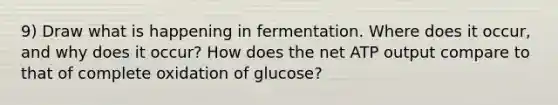 9) Draw what is happening in fermentation. Where does it occur, and why does it occur? How does the net ATP output compare to that of complete oxidation of glucose?