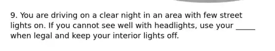 9. You are driving on a clear night in an area with few street lights on. If you cannot see well with headlights, use your _____ when legal and keep your interior lights off.