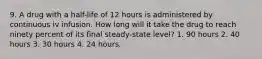 9. A drug with a half-life of 12 hours is administered by continuous iv infusion. How long will it take the drug to reach ninety percent of its final steady-state level? 1. 90 hours 2. 40 hours 3. 30 hours 4. 24 hours.