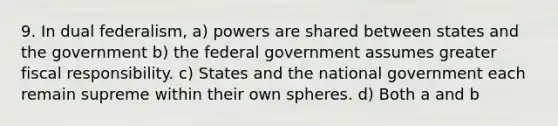 9. In dual federalism, a) powers are shared between states and the government b) the federal government assumes greater fiscal responsibility. c) States and the national government each remain supreme within their own spheres. d) Both a and b